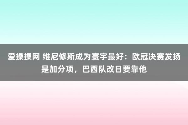 爱操操网 维尼修斯成为寰宇最好：欧冠决赛发扬是加分项，巴西队改日要靠他