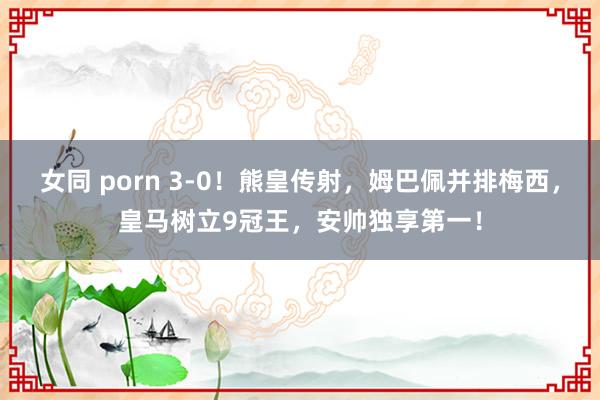 女同 porn 3-0！熊皇传射，姆巴佩并排梅西，皇马树立9冠王，安帅独享第一！