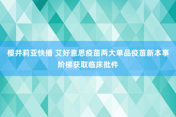 樱井莉亚快播 艾好意思疫苗两大单品疫苗新本事阶梯获取临床批件