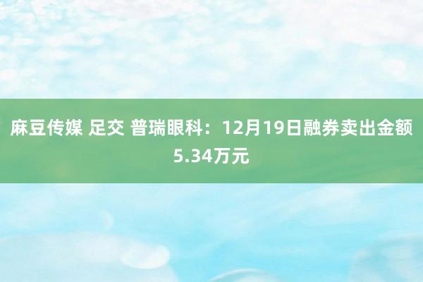 麻豆传媒 足交 普瑞眼科：12月19日融券卖出金额5.34万元