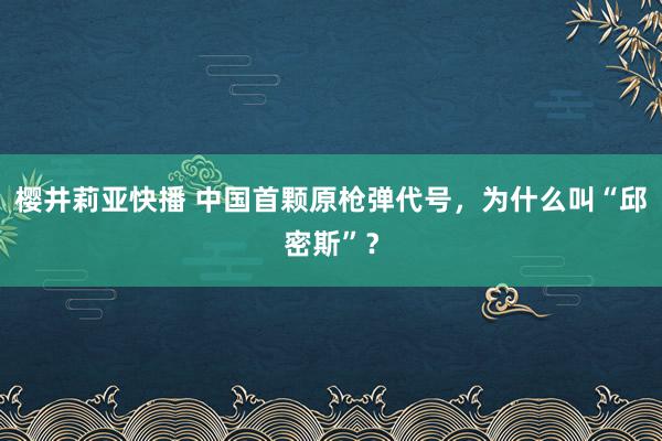 樱井莉亚快播 中国首颗原枪弹代号，为什么叫“邱密斯”？