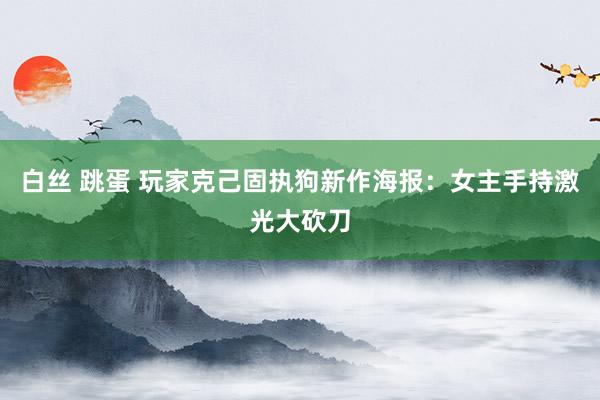 白丝 跳蛋 玩家克己固执狗新作海报：女主手持激光大砍刀