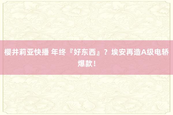 樱井莉亚快播 年终『好东西』？埃安再造A级电轿爆款！