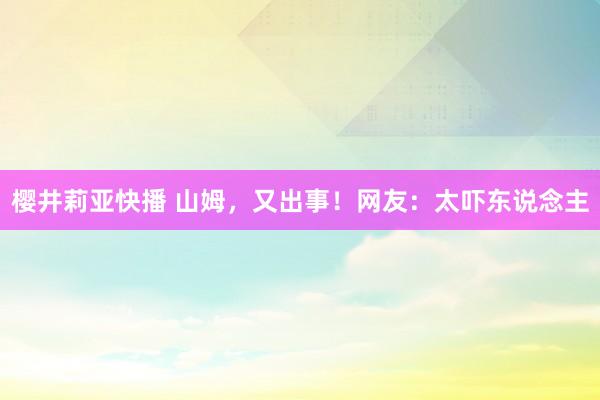 樱井莉亚快播 山姆，又出事！网友：太吓东说念主