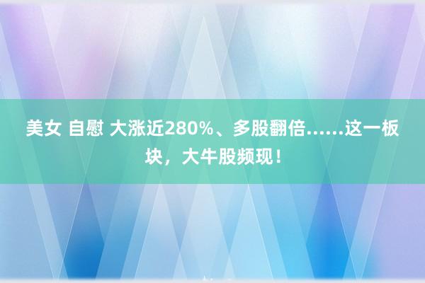 美女 自慰 大涨近280%、多股翻倍......这一板块，大牛股频现！