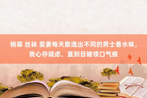 杨幂 丝袜 爱妻每天散逸出不同的男士香水味，我心存疑虑，直到目睹领口气痕