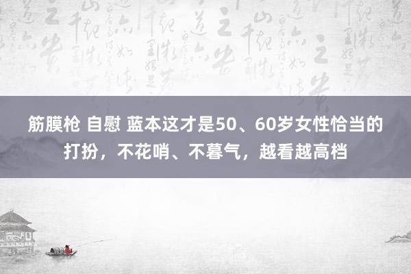 筋膜枪 自慰 蓝本这才是50、60岁女性恰当的打扮，不花哨、不暮气，越看越高档