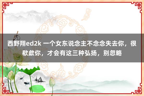 西野翔ed2k 一个女东说念主不念念失去你，很欷歔你，才会有这三种弘扬，别忽略