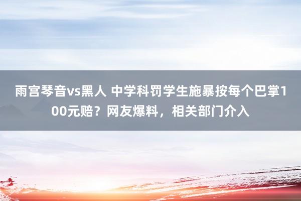 雨宫琴音vs黑人 中学科罚学生施暴按每个巴掌100元赔？网友爆料，相关部门介入