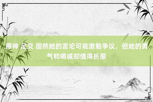 原神 足交 固然她的言论可能激勉争议，但她的勇气和竭诚却值得折服