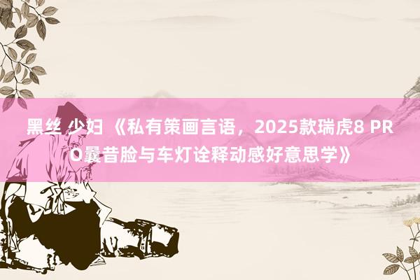 黑丝 少妇 《私有策画言语，2025款瑞虎8 PRO曩昔脸与车灯诠释动感好意思学》