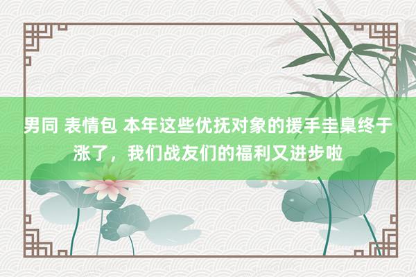 男同 表情包 本年这些优抚对象的援手圭臬终于涨了，我们战友们的福利又进步啦