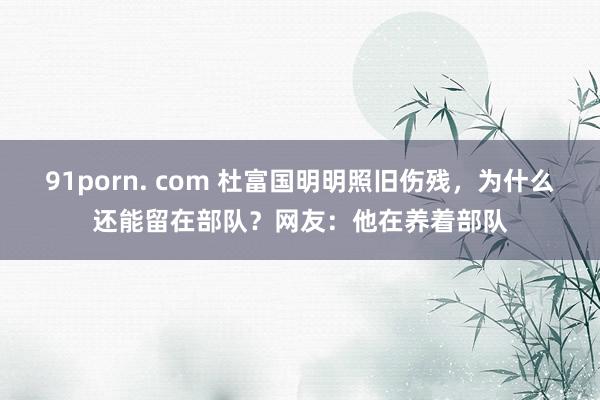 91porn. com 杜富国明明照旧伤残，为什么还能留在部队？网友：他在养着部队