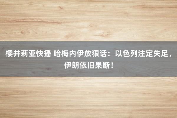 樱井莉亚快播 哈梅内伊放狠话：以色列注定失足，伊朗依旧果断！