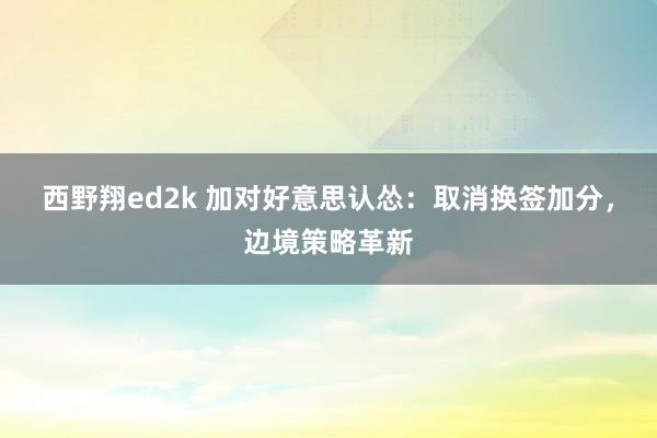 西野翔ed2k 加对好意思认怂：取消换签加分，边境策略革新