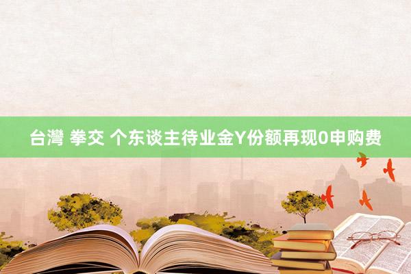 台灣 拳交 个东谈主待业金Y份额再现0申购费