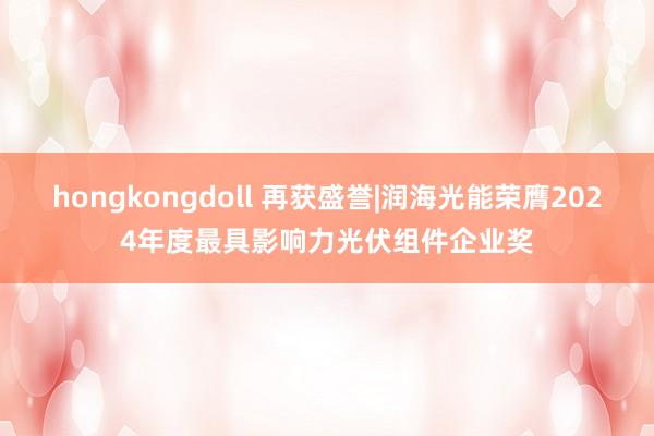 hongkongdoll 再获盛誉|润海光能荣膺2024年度最具影响力光伏组件企业奖