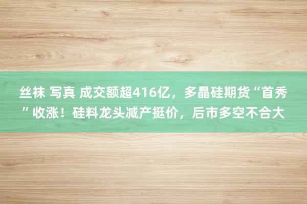 丝袜 写真 成交额超416亿，多晶硅期货“首秀”收涨！硅料龙头减产挺价，后市多空不合大