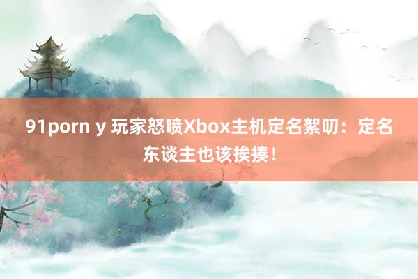 91porn y 玩家怒喷Xbox主机定名絮叨：定名东谈主也该挨揍！