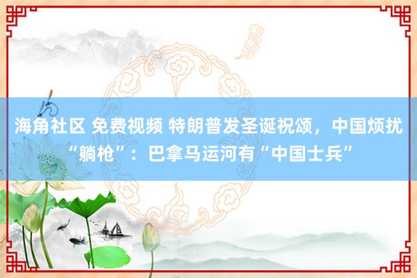 海角社区 免费视频 特朗普发圣诞祝颂，中国烦扰“躺枪”：巴拿马运河有“中国士兵”