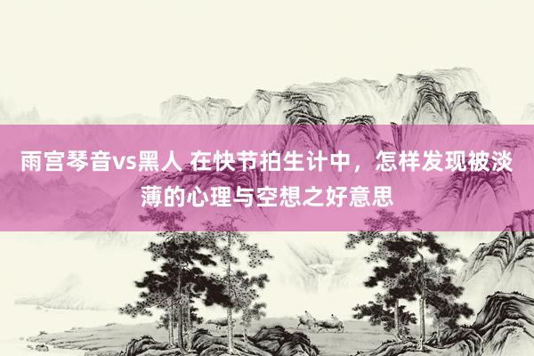 雨宫琴音vs黑人 在快节拍生计中，怎样发现被淡薄的心理与空想之好意思