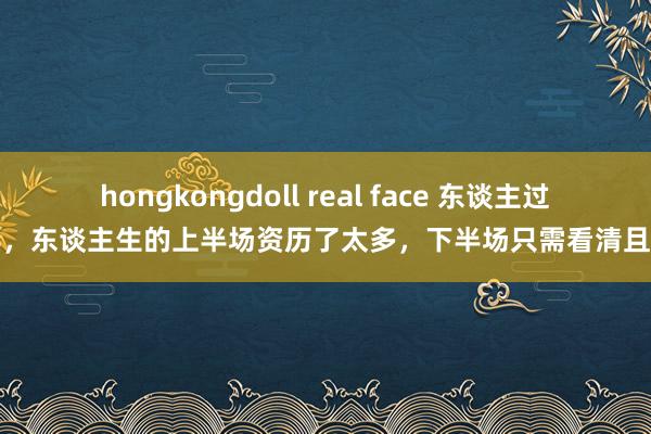 hongkongdoll real face 东谈主过中年，东谈主生的上半场资历了太多，下半场只需看清且轻蔑