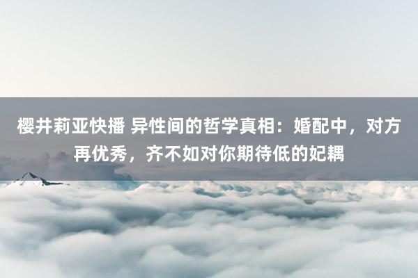 樱井莉亚快播 异性间的哲学真相：婚配中，对方再优秀，齐不如对你期待低的妃耦