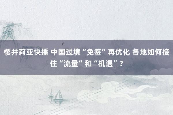 樱井莉亚快播 中国过境“免签”再优化 各地如何接住“流量”和“机遇”？