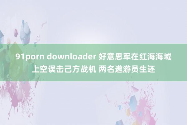 91porn downloader 好意思军在红海海域上空误击己方战机 两名遨游员生还