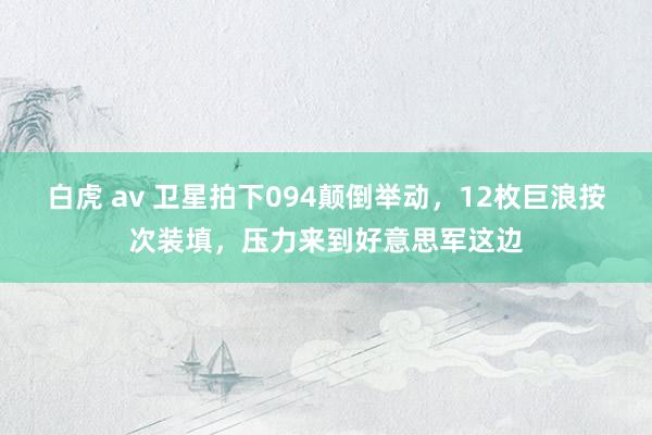 白虎 av 卫星拍下094颠倒举动，12枚巨浪按次装填，压力来到好意思军这边