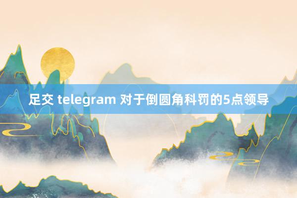 足交 telegram 对于倒圆角科罚的5点领导