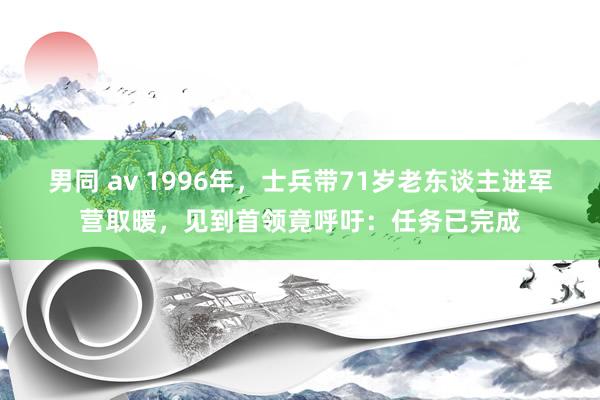 男同 av 1996年，士兵带71岁老东谈主进军营取暖，见到首领竟呼吁：任务已完成