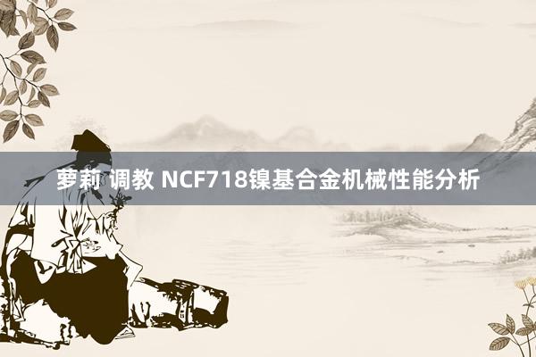 萝莉 调教 NCF718镍基合金机械性能分析