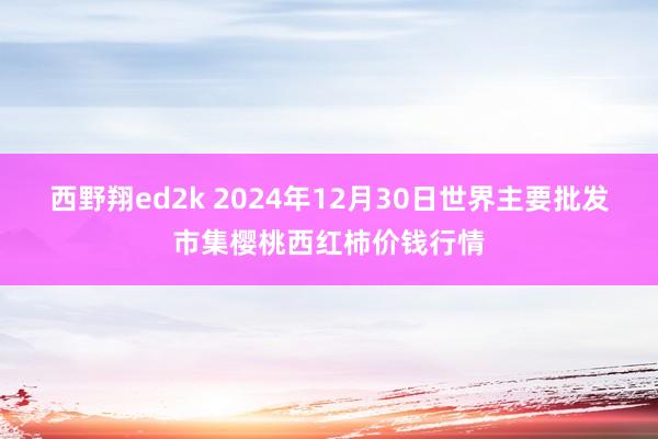 西野翔ed2k 2024年12月30日世界主要批发市集樱桃西红柿价钱行情