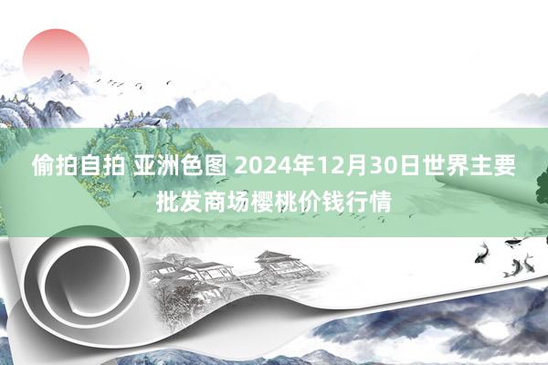 偷拍自拍 亚洲色图 2024年12月30日世界主要批发商场樱桃价钱行情