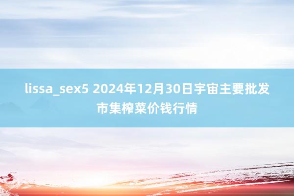 lissa_sex5 2024年12月30日宇宙主要批发市集榨菜价钱行情