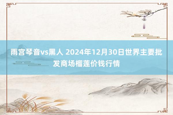 雨宫琴音vs黑人 2024年12月30日世界主要批发商场榴莲价钱行情