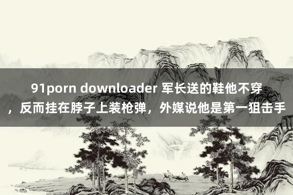 91porn downloader 军长送的鞋他不穿，反而挂在脖子上装枪弹，外媒说他是第一狙击手