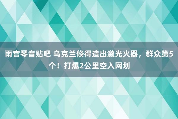 雨宫琴音贴吧 乌克兰倏得造出激光火器，群众第5个！打爆2公里空入网划