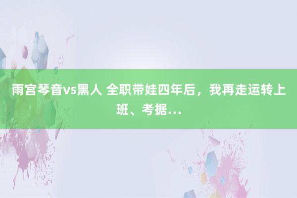 雨宫琴音vs黑人 全职带娃四年后，我再走运转上班、考据…