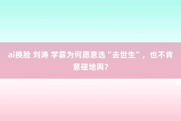 ai换脸 刘涛 学霸为何愿意选“去世生”，也不肯意碰地舆？