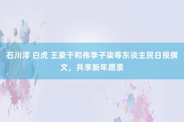 石川澪 白虎 王蒙于和伟李子柒等东谈主民日报撰文，共享新年愿景