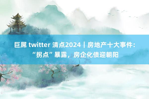 巨屌 twitter 清点2024｜房地产十大事件：“拐点”暴露，房企化债迎朝阳