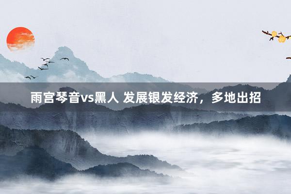 雨宫琴音vs黑人 发展银发经济，多地出招