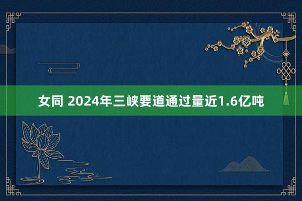 女同 2024年三峡要道通过量近1.6亿吨