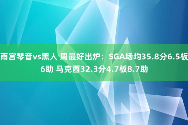 雨宫琴音vs黑人 周最好出炉：SGA场均35.8分6.5板6助 马克西32.3分4.7板8.7助