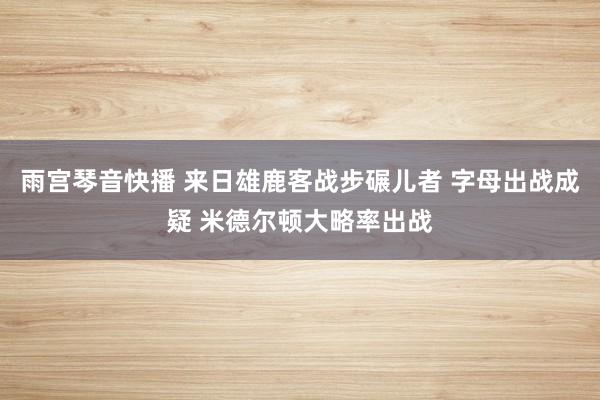 雨宫琴音快播 来日雄鹿客战步碾儿者 字母出战成疑 米德尔顿大略率出战