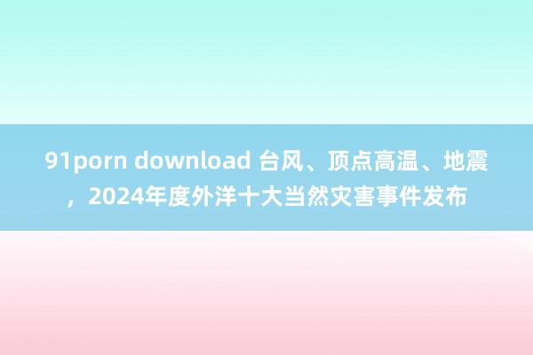 91porn download 台风、顶点高温、地震，2024年度外洋十大当然灾害事件发布