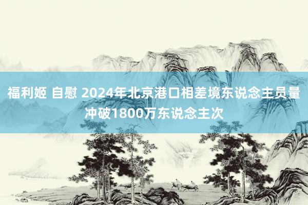 福利姬 自慰 2024年北京港口相差境东说念主员量冲破1800万东说念主次