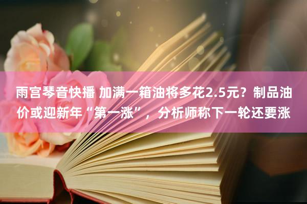 雨宫琴音快播 加满一箱油将多花2.5元？制品油价或迎新年“第一涨”，分析师称下一轮还要涨